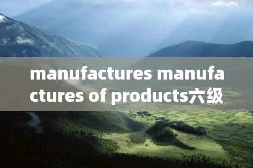 manufactures manufactures of products六级 manufactures manufactures of products六级