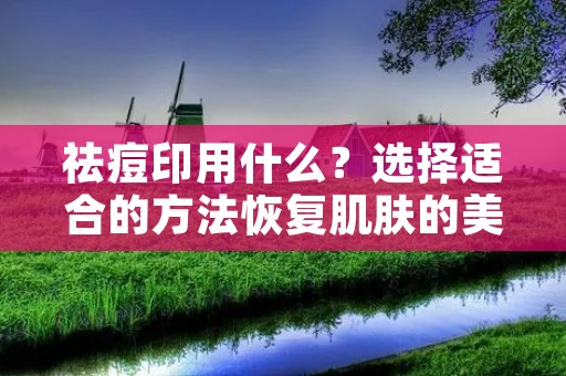 祛痘印用什么?选择适合的方法恢复肌肤的美丽
