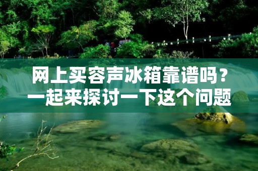 网上买容声冰箱靠谱吗？一起来探讨一下这个问题。