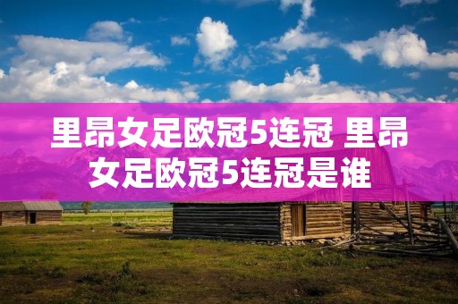里昂女足欧冠5连冠 里昂女足欧冠5连冠是谁