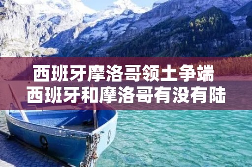 西班牙摩洛哥领土争端 西班牙和摩洛哥有没有陆地相连 西班牙摩洛哥领土争端 西班牙和摩洛哥有没有陆地相连