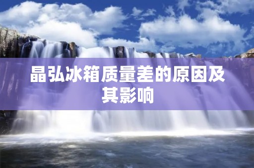 晶弘冰箱质量差的原因及其影响 晶弘冰箱质量差的原因及其影响