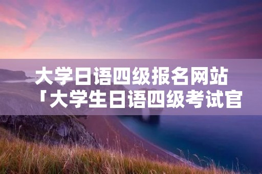 大学日语四级报名网站「大学生日语四级考试官网」 大学日语四级报名网站「大学生日语四级考试官网」