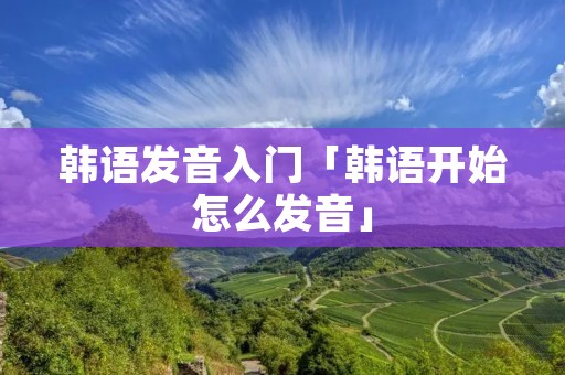 韩语发音入门「韩语开始怎么发音」