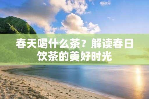 春天喝什么茶?解读春日饮茶的美好时光