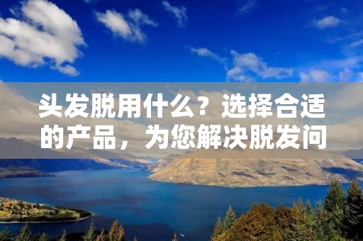 头发脱用什么?选择合适的产品,为您解决脱发问题