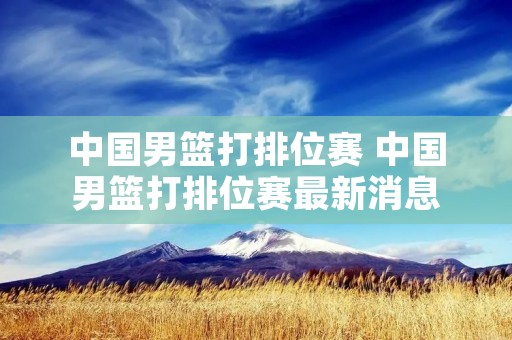 中国男篮打排位赛 中国男篮打排位赛最新消息 中国男篮打排位赛 中国男篮打排位赛最新消息