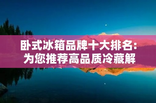 卧式冰箱品牌十大排名: 为您推荐高品质冷藏解决方案 卧式冰箱品牌十大排名: 为您推荐高品质冷藏解决方案