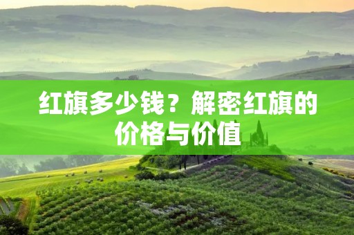 红旗多少钱?解密红旗的价格与价值 红旗多少钱?解密红旗的价格与价值