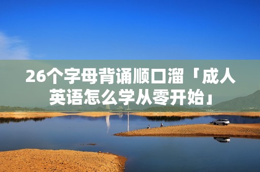 26个字母背诵顺口溜「成人英语怎么学从零开始」 26个字母背诵顺口溜「成人英语怎么学从零开始」