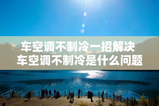 车空调不制冷一招解决 车空调不制冷是什么问题