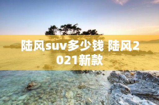 陆风suv多少钱 陆风2021新款