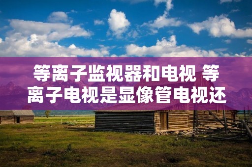 等离子监视器和电视 等离子电视是显像管电视还是液晶电视