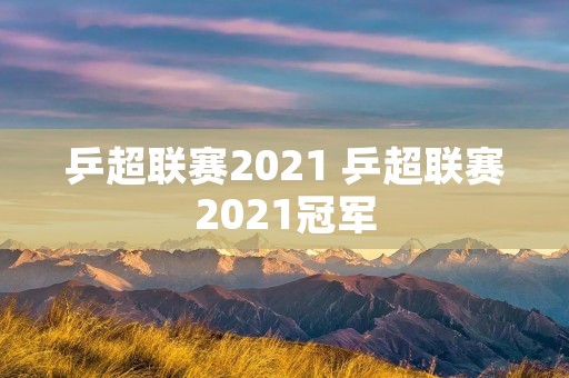 乒超联赛2021 乒超联赛2021冠军 乒超联赛2021 乒超联赛2021冠军