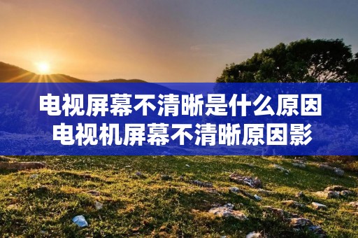 电视屏幕不清晰是什么原因 电视机屏幕不清晰原因影像模糊