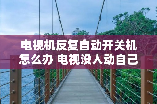 电视机反复自动开关机怎么办 电视没人动自己开机了