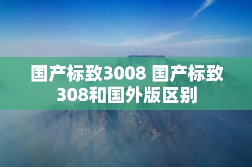 国产标致3008 国产标致308和国外版区别 国产标致3008 国产标致308和国外版区别