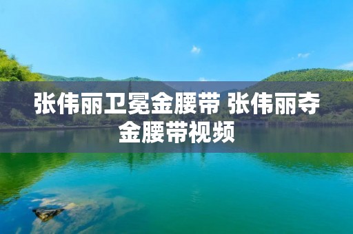 张伟丽卫冕金腰带 张伟丽夺金腰带视频 张伟丽卫冕金腰带 张伟丽夺金腰带视频