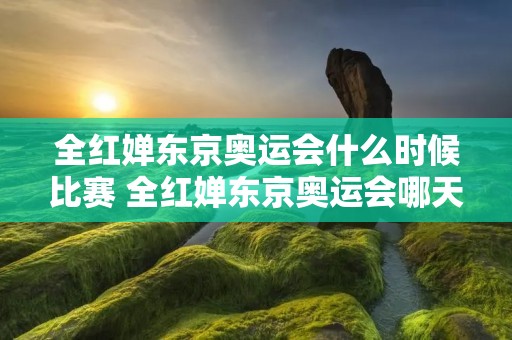 全红婵东京奥运会什么时候比赛 全红婵东京奥运会哪天比赛 全红婵东京奥运会什么时候比赛 全红婵东京奥运会哪天比赛