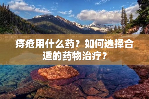 痔疮用什么药?如何选择合适的药物治疗?