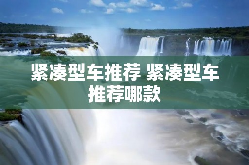 紧凑型车推荐 紧凑型车推荐哪款 紧凑型车推荐 紧凑型车推荐哪款