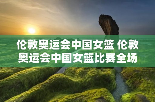 伦敦奥运会中国女篮 伦敦奥运会中国女篮比赛全场录像