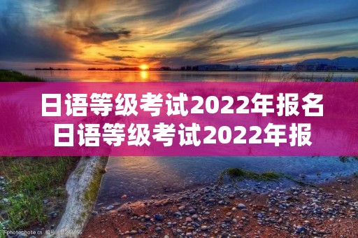 日语等级考试2022年报名 日语等级考试2022年报名时间上半年