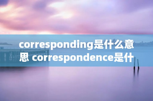 corresponding是什么意思 correspondence是什么意思
