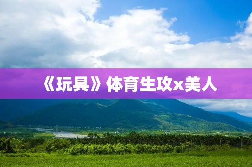 《玩具》体育生攻x美人:一场别开生面的爱情竞技