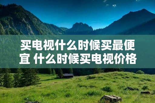 买电视什么时候买最便宜 什么时候买电视价格合适 买电视什么时候买最便宜 什么时候买电视价格合适