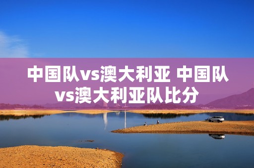 中国队vs澳大利亚 中国队vs澳大利亚队比分
