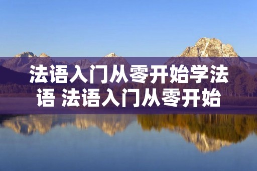 法语入门从零开始学法语 法语入门从零开始学法语难吗