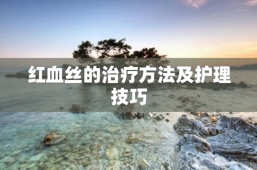红血丝的治疗方法及护理技巧