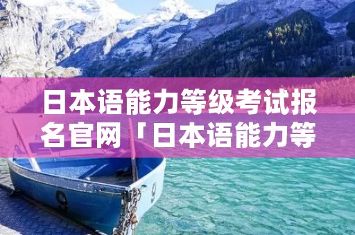 日本语能力等级考试报名官网「日本语能力等级考试报名时间」