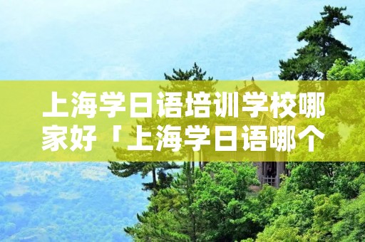 上海学日语培训学校哪家好「上海学日语哪个学校好」 上海学日语培训学校哪家好「上海学日语哪个学校好」