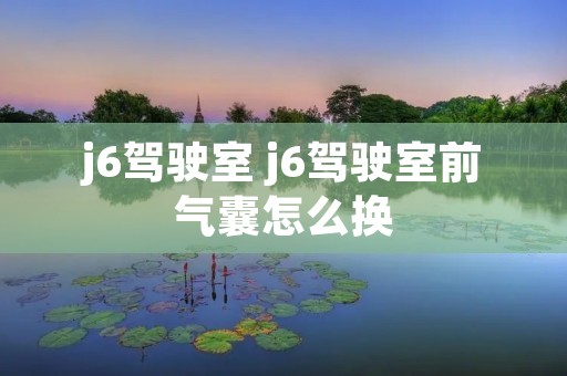 j6驾驶室 j6驾驶室前气囊怎么换 j6驾驶室 j6驾驶室前气囊怎么换