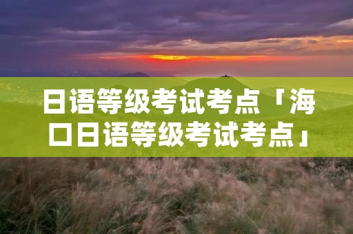日语等级考试考点「海口日语等级考试考点」