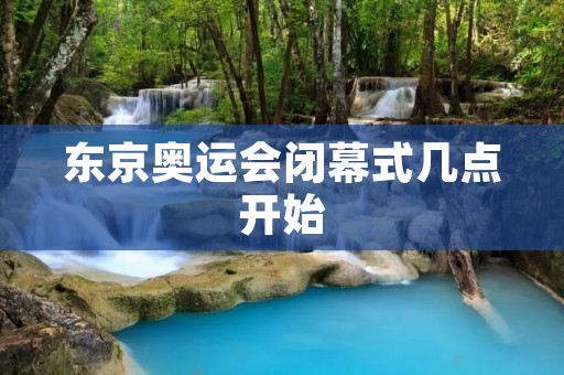 东京奥运会闭幕式几点开始:探索奥林匹克的辉煌与未来 东京奥运会闭幕式几点开始:探索奥林匹克的辉煌与未来