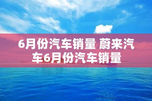 6月份汽车销量 蔚来汽车6月份汽车销量