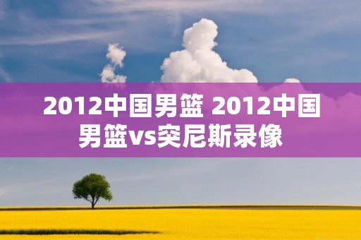 2012中国男篮 2012中国男篮vs突尼斯录像 2012中国男篮 2012中国男篮vs突尼斯录像