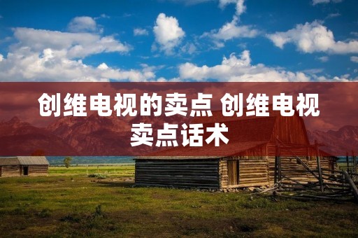 创维电视的卖点 创维电视卖点话术 创维电视的卖点 创维电视卖点话术