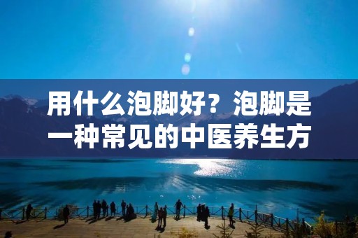 用什么泡脚好?泡脚是一种常见的中医养生方法,对于保健养生有着重要的作用。泡脚不仅可以舒缓疲劳,促进血液循环,还能调节体内的气血平衡,增强免疫力。那么,在泡脚时,我们应该选择什么样的方法呢?下面就让我们来详细了解一下吧。