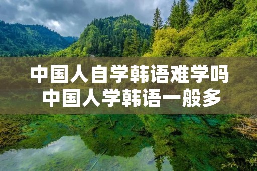 中国人自学韩语难学吗 中国人学韩语一般多久可以交流