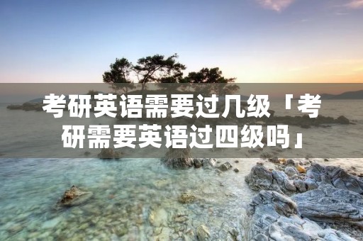 考研英语需要过几级「考研需要英语过四级吗」