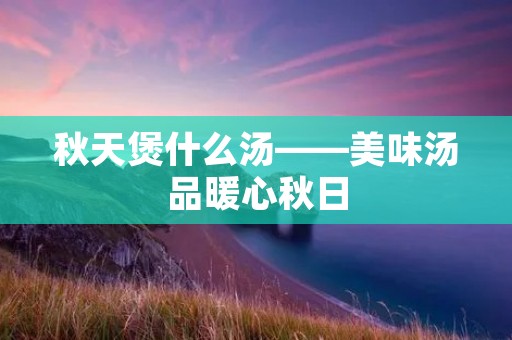 秋天煲什么汤——美味汤品暖心秋日