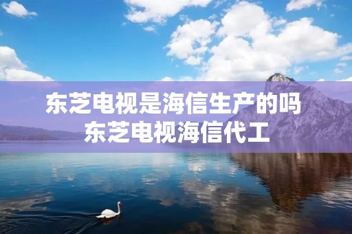 东芝电视是海信生产的吗 东芝电视海信代工