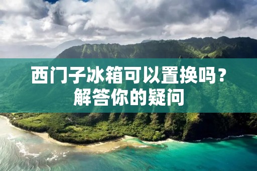 西门子冰箱可以置换吗?解答你的疑问 西门子冰箱可以置换吗?解答你的疑问