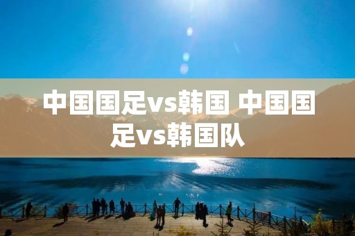 中国国足vs韩国 中国国足vs韩国队 中国国足vs韩国 中国国足vs韩国队
