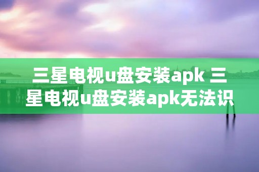 三星电视u盘安装apk 三星电视u盘安装apk无法识别
