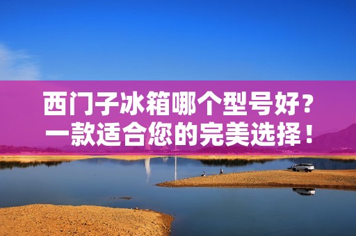 西门子冰箱哪个型号好？一款适合您的完美选择！